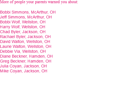 More of people your parents warned you about: Bobbi Simmons, McArthur, OH Jeff Simmons, McArthur, OH Bobbi Wolf, Wellston, OH Harry Wolf, Wellston, OH Chad Byler, Jackson, OH Rachael Byler, Jackson, OH David Walton, Wellston, OH Laurie Walton, Wellston, OH Debbie Via, Wellston, OH Diane Beckner, Hamden, OH Greg Beckner, Hamden, OH Julia Coyan, Jackson, OH Mike Coyan, Jackson, OH 